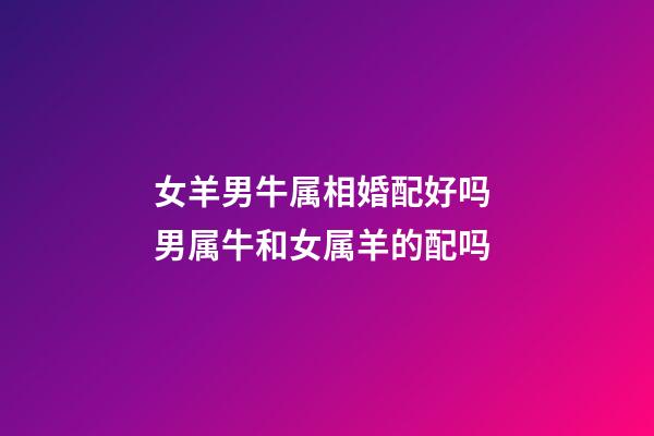 女羊男牛属相婚配好吗 男属牛和女属羊的配吗-第1张-观点-玄机派